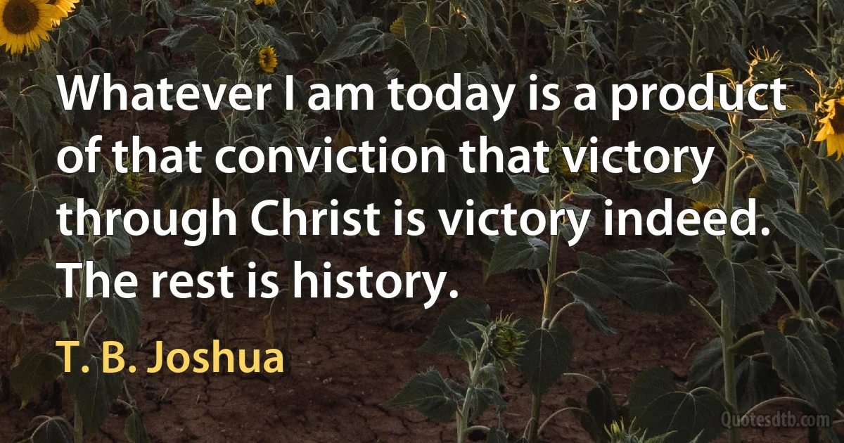 Whatever I am today is a product of that conviction that victory through Christ is victory indeed. The rest is history. (T. B. Joshua)