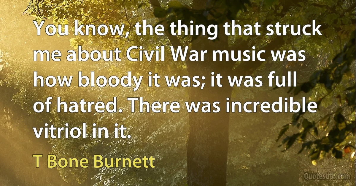 You know, the thing that struck me about Civil War music was how bloody it was; it was full of hatred. There was incredible vitriol in it. (T Bone Burnett)