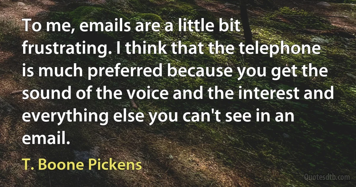 To me, emails are a little bit frustrating. I think that the telephone is much preferred because you get the sound of the voice and the interest and everything else you can't see in an email. (T. Boone Pickens)