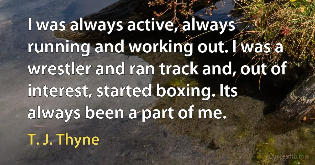 I was always active, always running and working out. I was a wrestler and ran track and, out of interest, started boxing. Its always been a part of me. (T. J. Thyne)