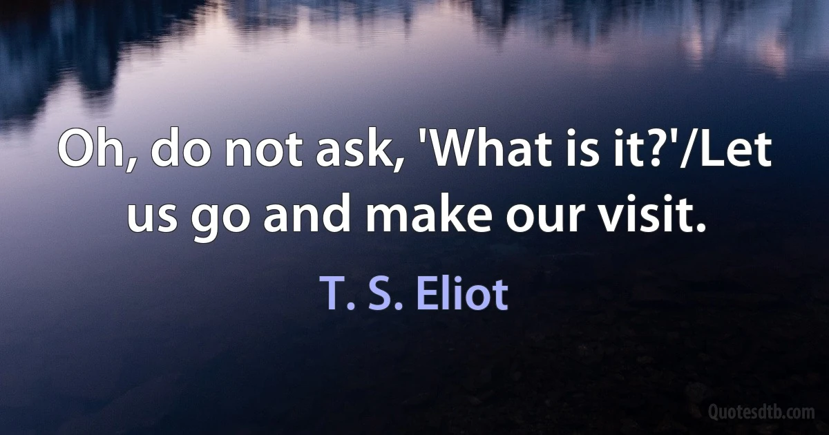 Oh, do not ask, 'What is it?'/Let us go and make our visit. (T. S. Eliot)