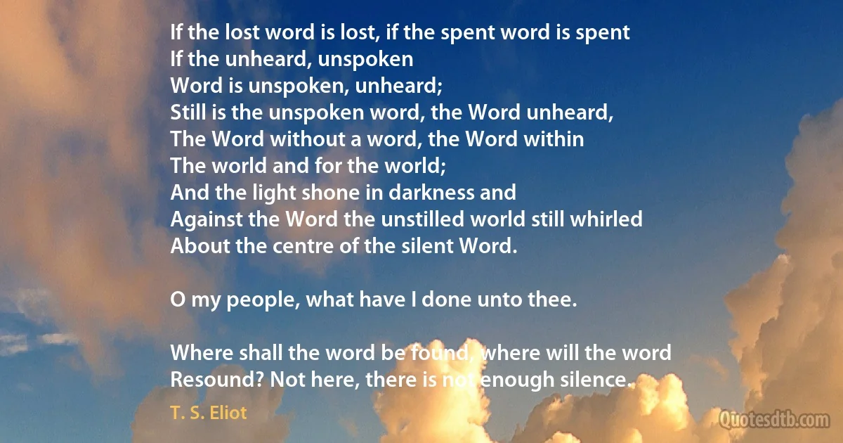 If the lost word is lost, if the spent word is spent
If the unheard, unspoken
Word is unspoken, unheard;
Still is the unspoken word, the Word unheard,
The Word without a word, the Word within
The world and for the world;
And the light shone in darkness and
Against the Word the unstilled world still whirled
About the centre of the silent Word.

O my people, what have I done unto thee.

Where shall the word be found, where will the word
Resound? Not here, there is not enough silence. (T. S. Eliot)