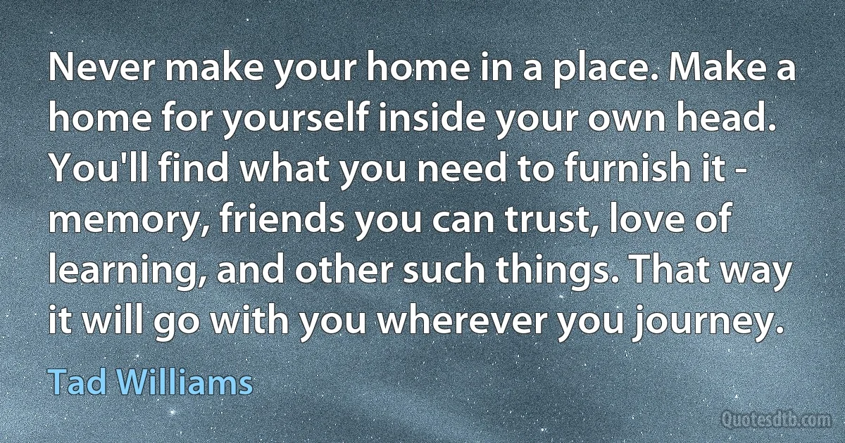 Never make your home in a place. Make a home for yourself inside your own head. You'll find what you need to furnish it - memory, friends you can trust, love of learning, and other such things. That way it will go with you wherever you journey. (Tad Williams)