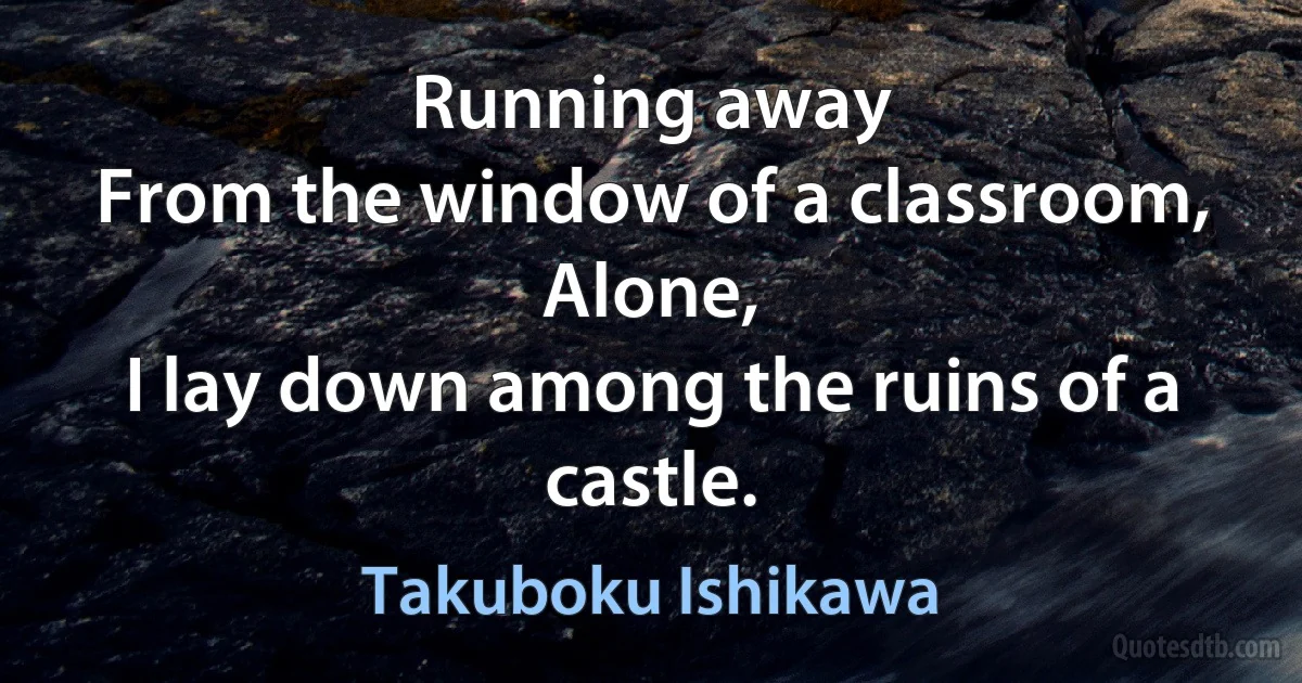 Running away
From the window of a classroom,
Alone,
I lay down among the ruins of a castle. (Takuboku Ishikawa)