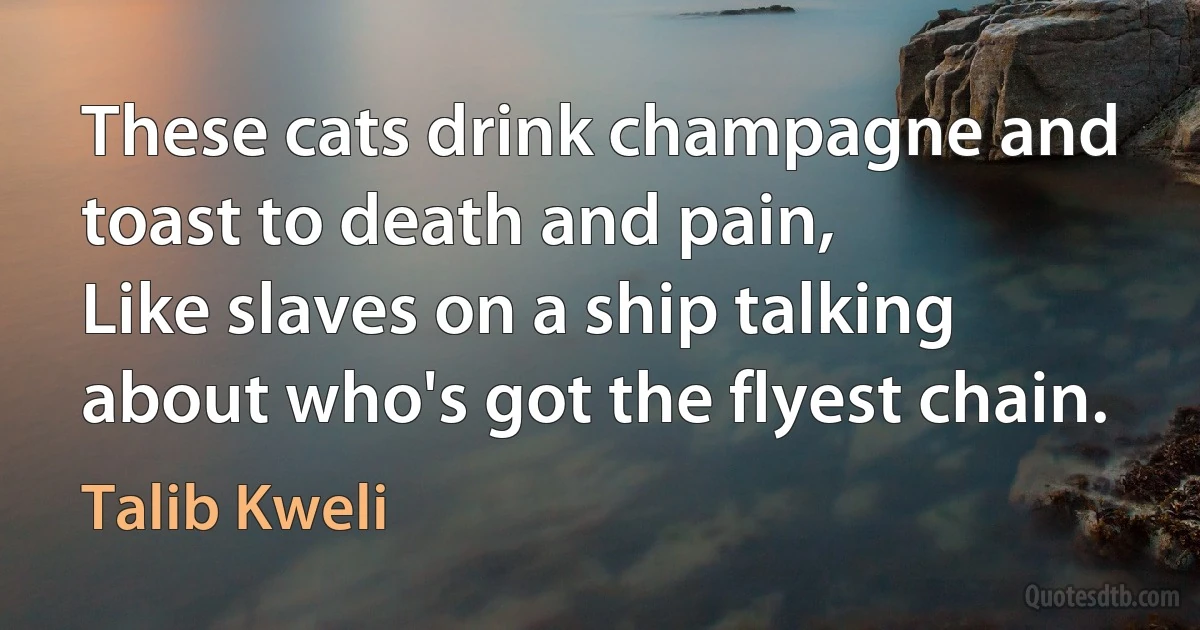 These cats drink champagne and toast to death and pain,
Like slaves on a ship talking about who's got the flyest chain. (Talib Kweli)