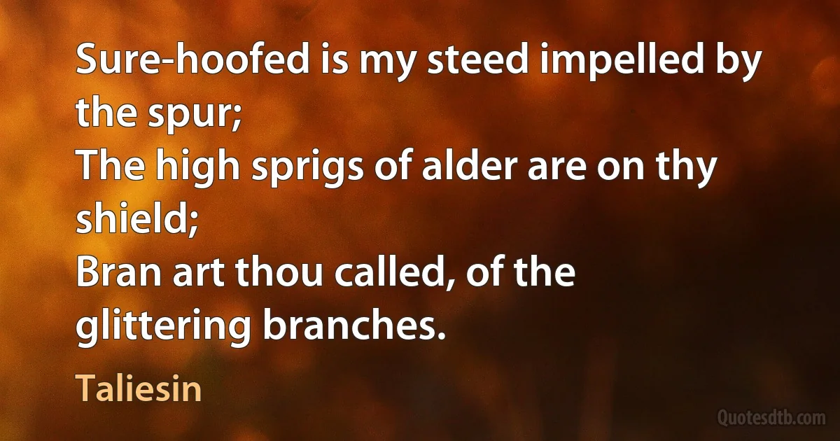 Sure-hoofed is my steed impelled by the spur;
The high sprigs of alder are on thy shield;
Bran art thou called, of the glittering branches. (Taliesin)