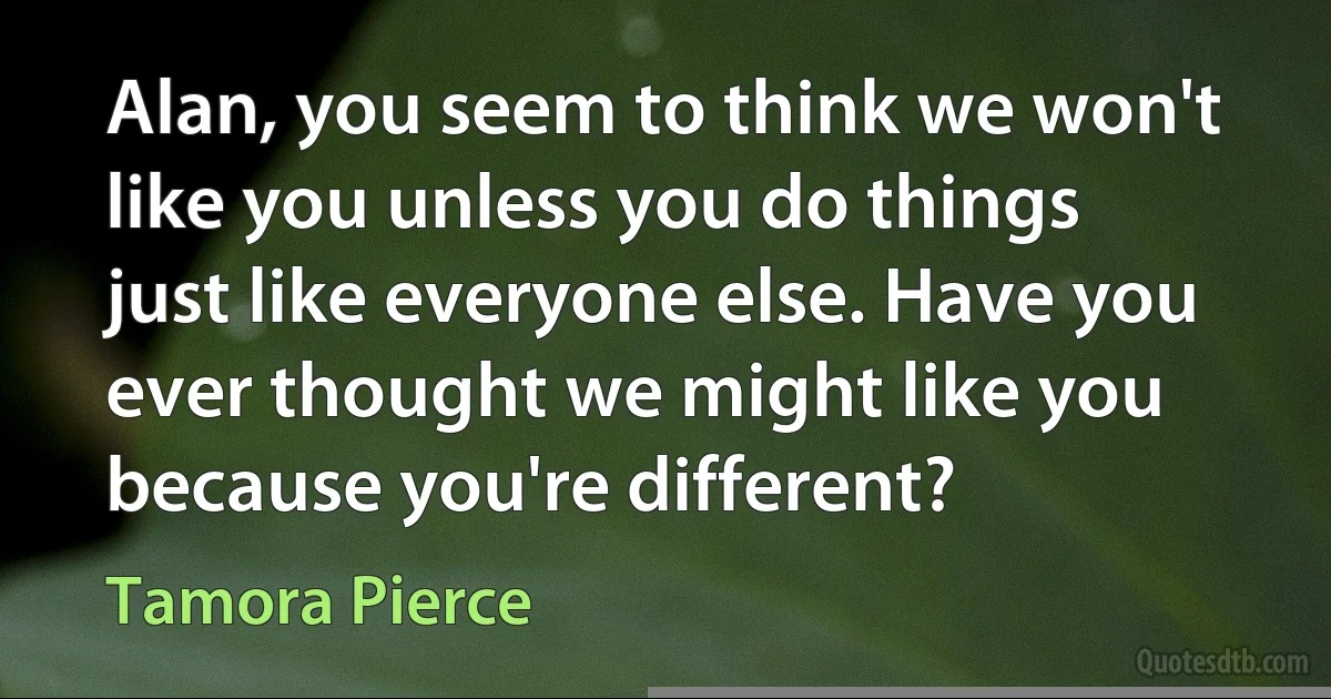 Alan, you seem to think we won't like you unless you do things just like everyone else. Have you ever thought we might like you because you're different? (Tamora Pierce)