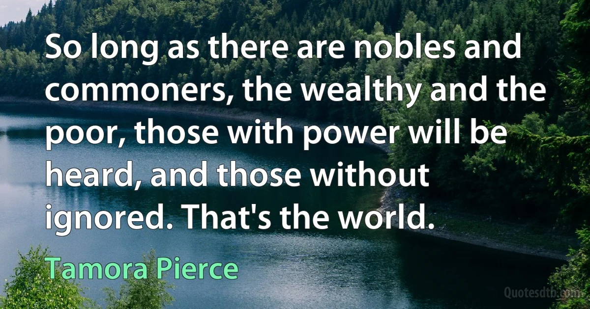 So long as there are nobles and commoners, the wealthy and the poor, those with power will be heard, and those without ignored. That's the world. (Tamora Pierce)