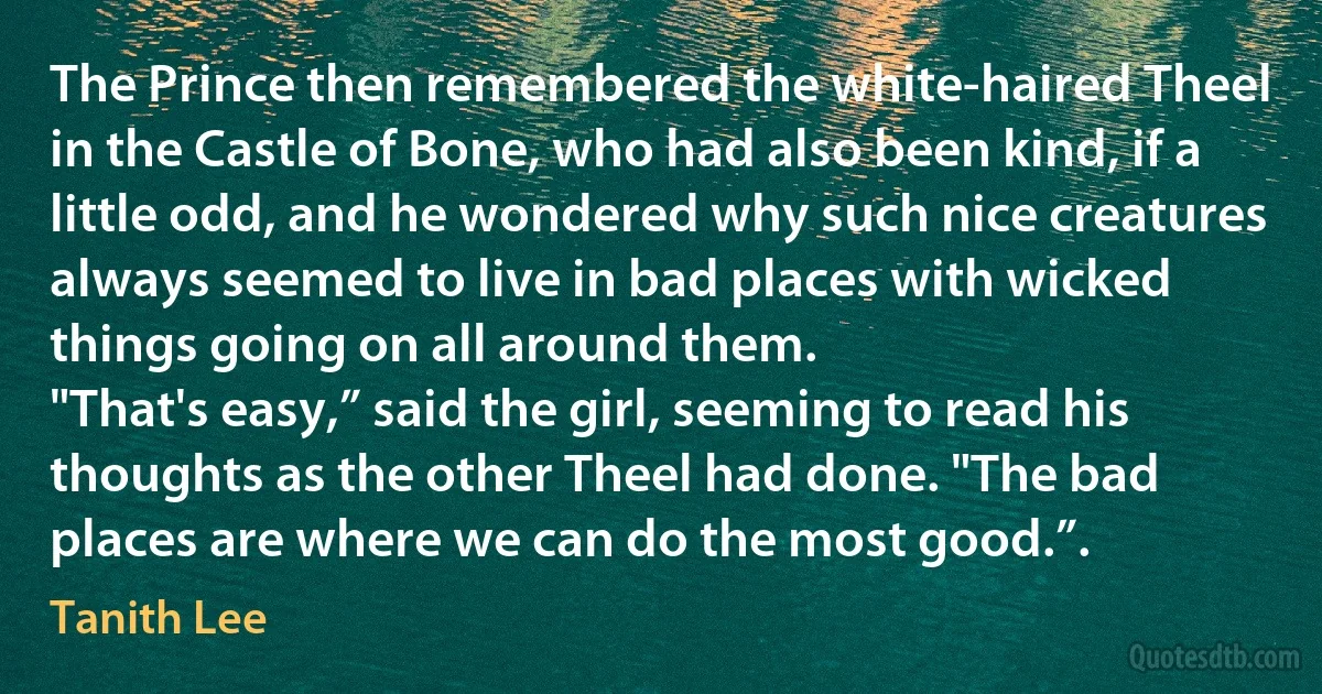 The Prince then remembered the white-haired Theel in the Castle of Bone, who had also been kind, if a little odd, and he wondered why such nice creatures always seemed to live in bad places with wicked things going on all around them.
"That's easy,” said the girl, seeming to read his thoughts as the other Theel had done. "The bad places are where we can do the most good.”. (Tanith Lee)