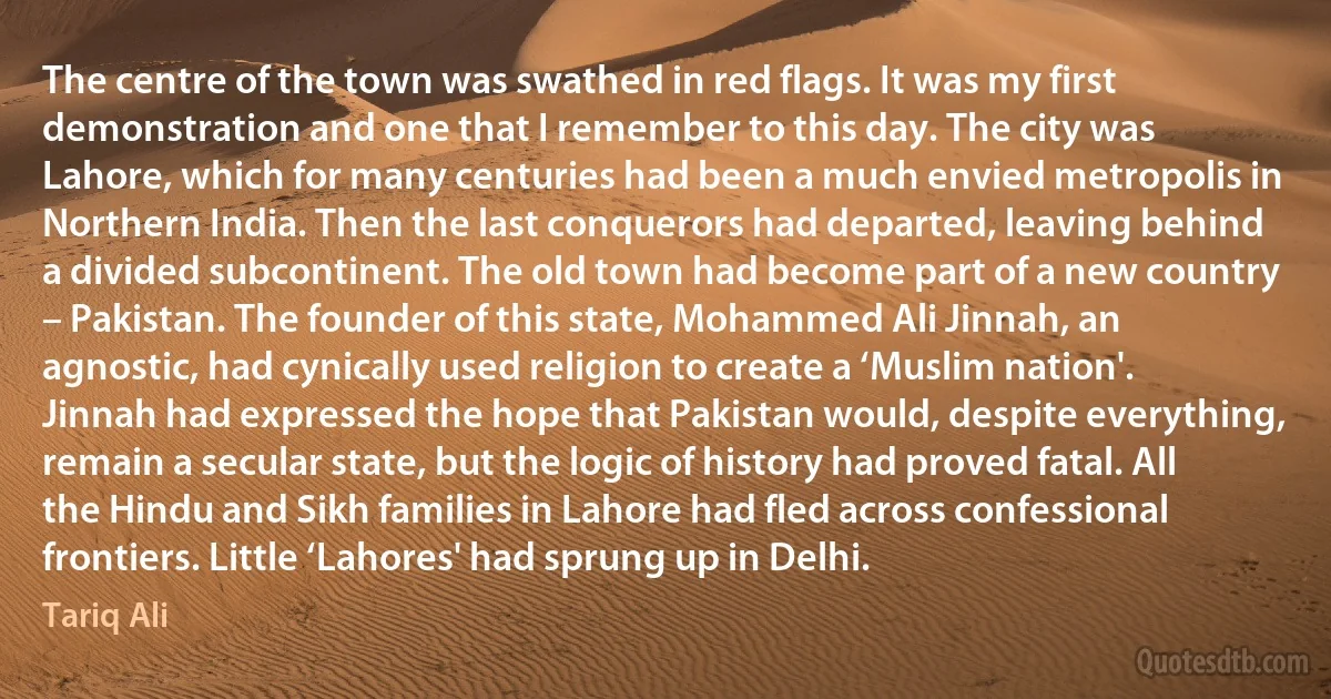 The centre of the town was swathed in red flags. It was my first demonstration and one that I remember to this day. The city was Lahore, which for many centuries had been a much envied metropolis in Northern India. Then the last conquerors had departed, leaving behind a divided subcontinent. The old town had become part of a new country – Pakistan. The founder of this state, Mohammed Ali Jinnah, an agnostic, had cynically used religion to create a ‘Muslim nation'. Jinnah had expressed the hope that Pakistan would, despite everything, remain a secular state, but the logic of history had proved fatal. All the Hindu and Sikh families in Lahore had fled across confessional frontiers. Little ‘Lahores' had sprung up in Delhi. (Tariq Ali)