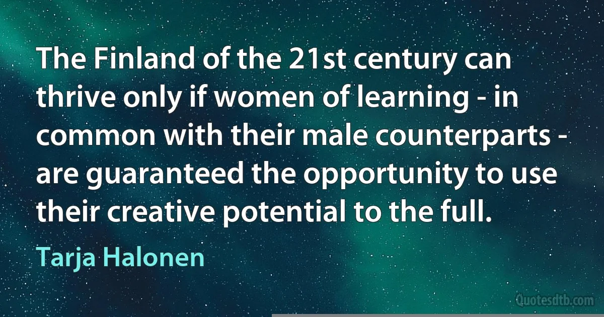 The Finland of the 21st century can thrive only if women of learning - in common with their male counterparts - are guaranteed the opportunity to use their creative potential to the full. (Tarja Halonen)