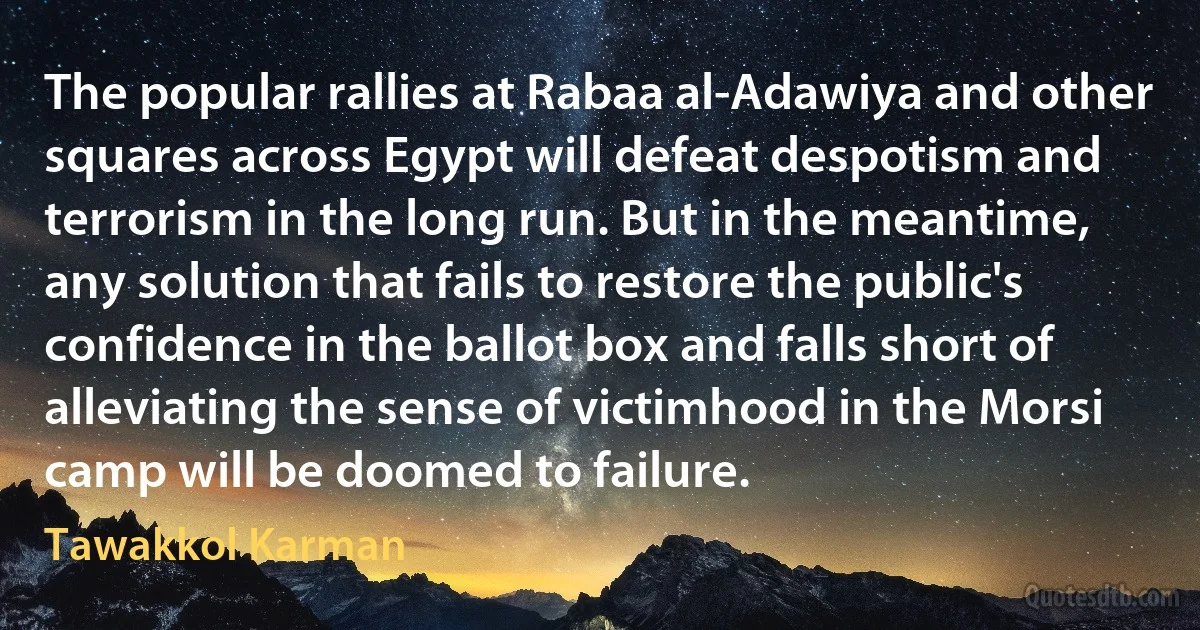 The popular rallies at Rabaa al-Adawiya and other squares across Egypt will defeat despotism and terrorism in the long run. But in the meantime, any solution that fails to restore the public's confidence in the ballot box and falls short of alleviating the sense of victimhood in the Morsi camp will be doomed to failure. (Tawakkol Karman)