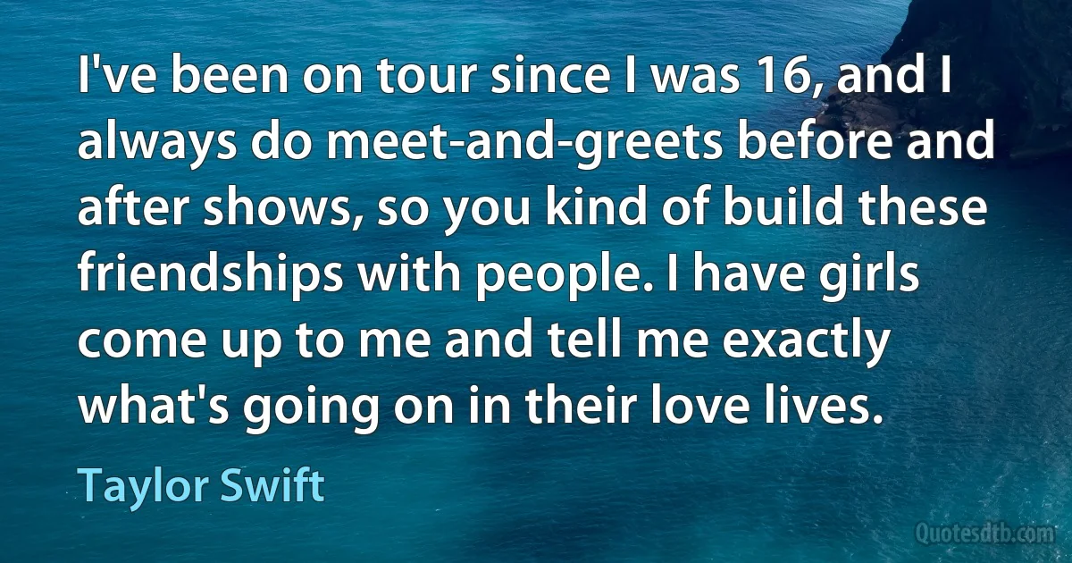 I've been on tour since I was 16, and I always do meet-and-greets before and after shows, so you kind of build these friendships with people. I have girls come up to me and tell me exactly what's going on in their love lives. (Taylor Swift)