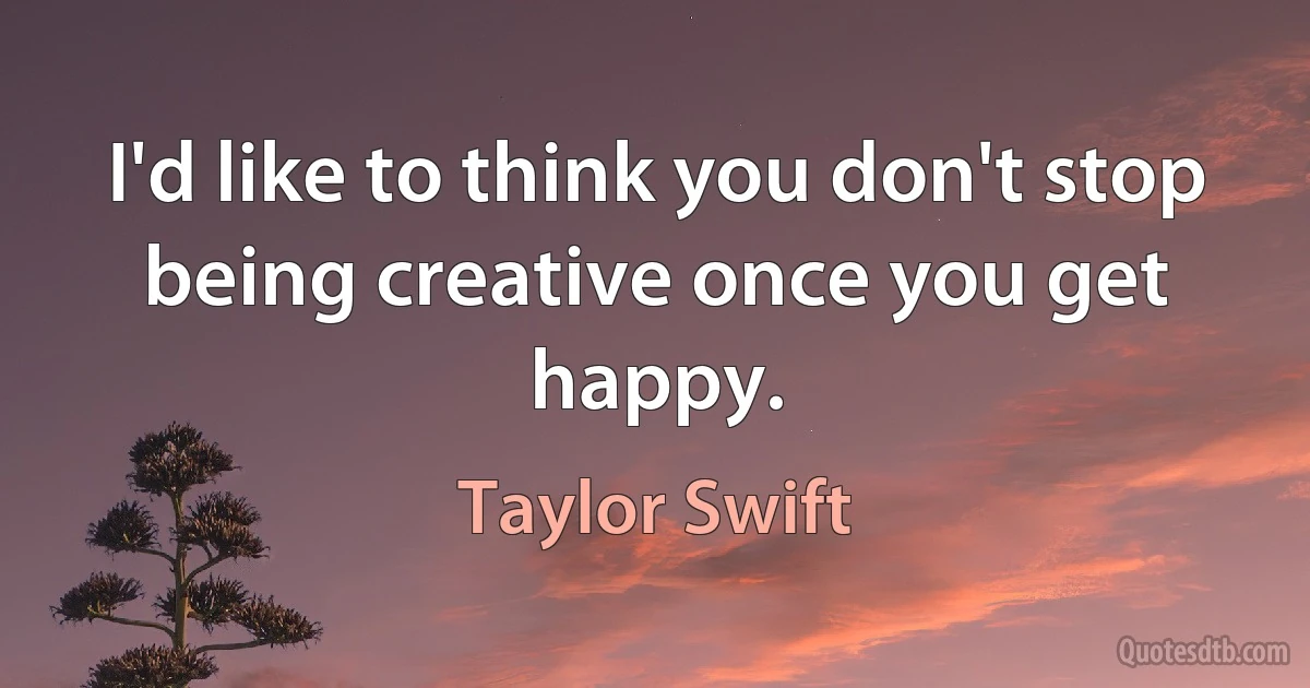 I'd like to think you don't stop being creative once you get happy. (Taylor Swift)