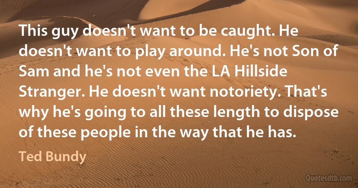 This guy doesn't want to be caught. He doesn't want to play around. He's not Son of Sam and he's not even the LA Hillside Stranger. He doesn't want notoriety. That's why he's going to all these length to dispose of these people in the way that he has. (Ted Bundy)