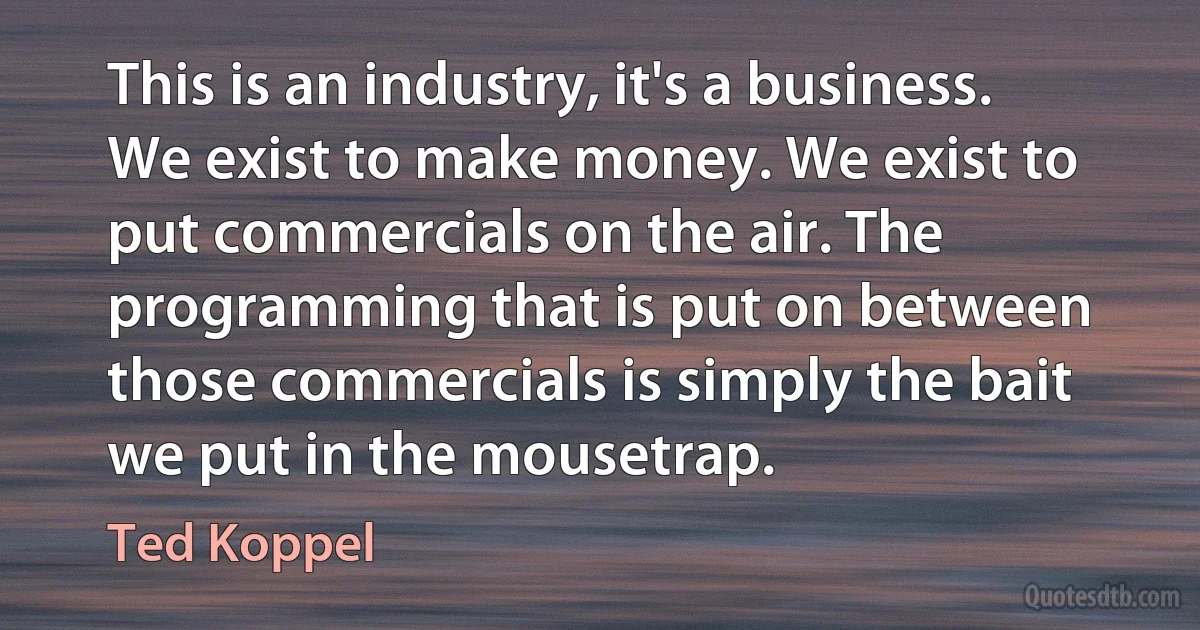 This is an industry, it's a business. We exist to make money. We exist to put commercials on the air. The programming that is put on between those commercials is simply the bait we put in the mousetrap. (Ted Koppel)