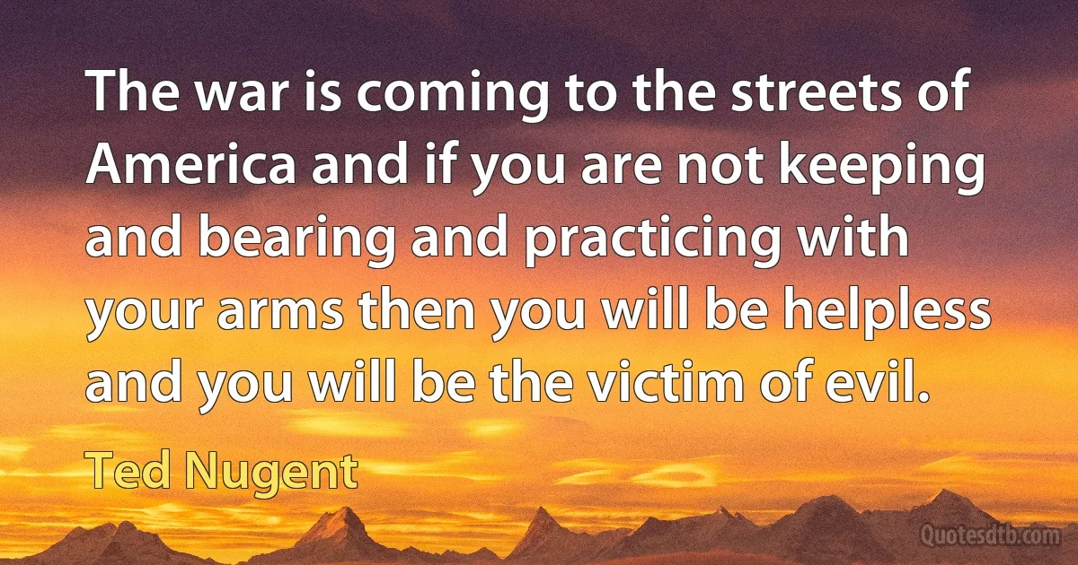 The war is coming to the streets of America and if you are not keeping and bearing and practicing with your arms then you will be helpless and you will be the victim of evil. (Ted Nugent)