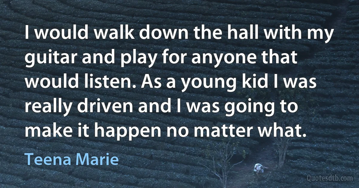 I would walk down the hall with my guitar and play for anyone that would listen. As a young kid I was really driven and I was going to make it happen no matter what. (Teena Marie)