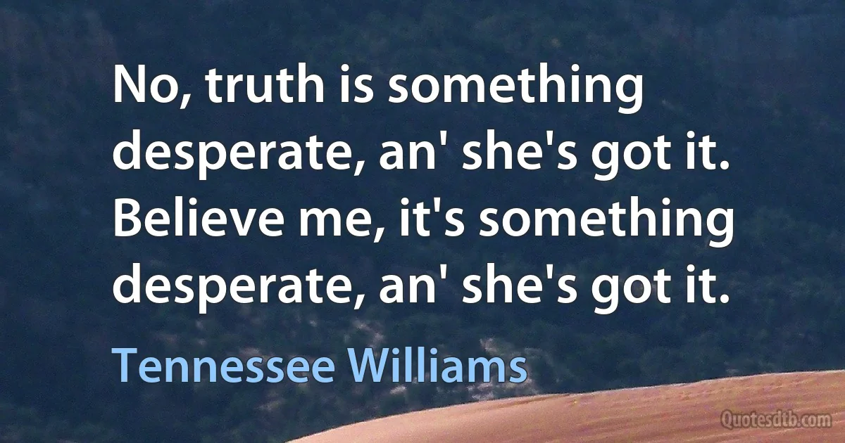 No, truth is something desperate, an' she's got it. Believe me, it's something desperate, an' she's got it. (Tennessee Williams)