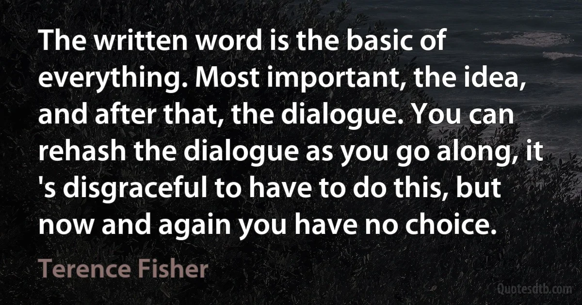 The written word is the basic of everything. Most important, the idea, and after that, the dialogue. You can rehash the dialogue as you go along, it 's disgraceful to have to do this, but now and again you have no choice. (Terence Fisher)