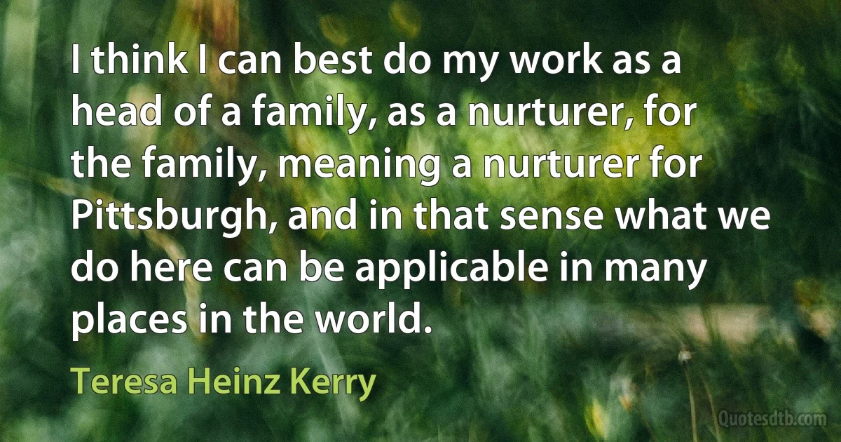 I think I can best do my work as a head of a family, as a nurturer, for the family, meaning a nurturer for Pittsburgh, and in that sense what we do here can be applicable in many places in the world. (Teresa Heinz Kerry)