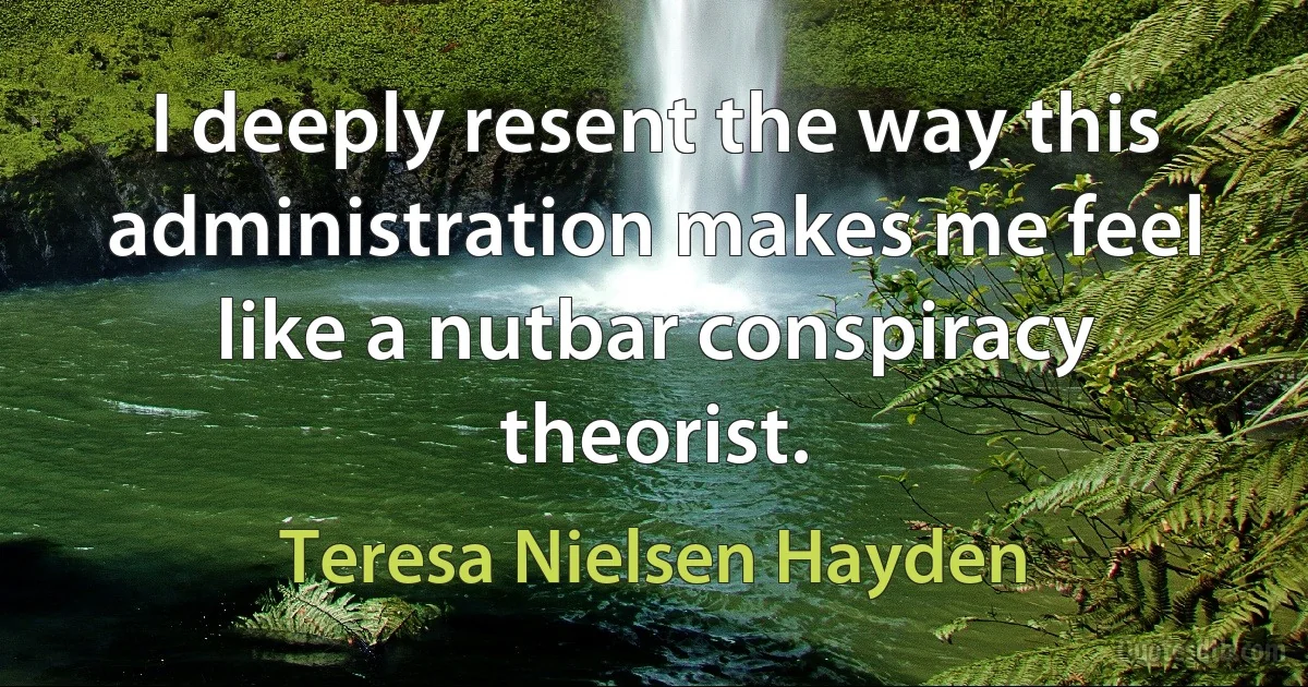 I deeply resent the way this administration makes me feel like a nutbar conspiracy theorist. (Teresa Nielsen Hayden)