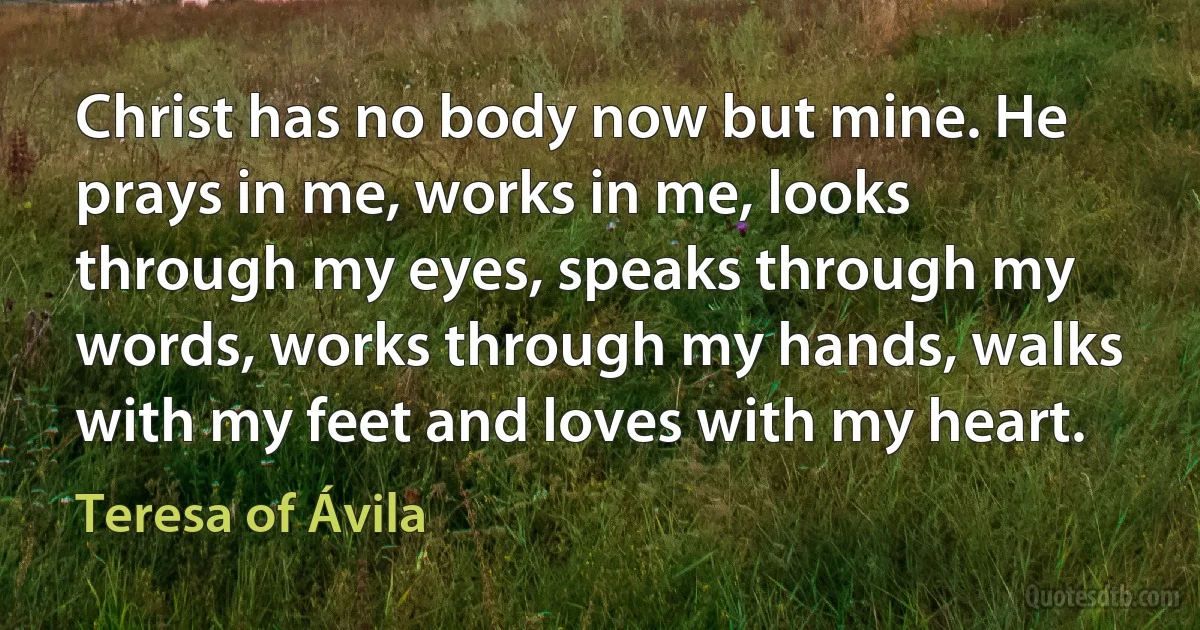 Christ has no body now but mine. He prays in me, works in me, looks through my eyes, speaks through my words, works through my hands, walks with my feet and loves with my heart. (Teresa of Ávila)