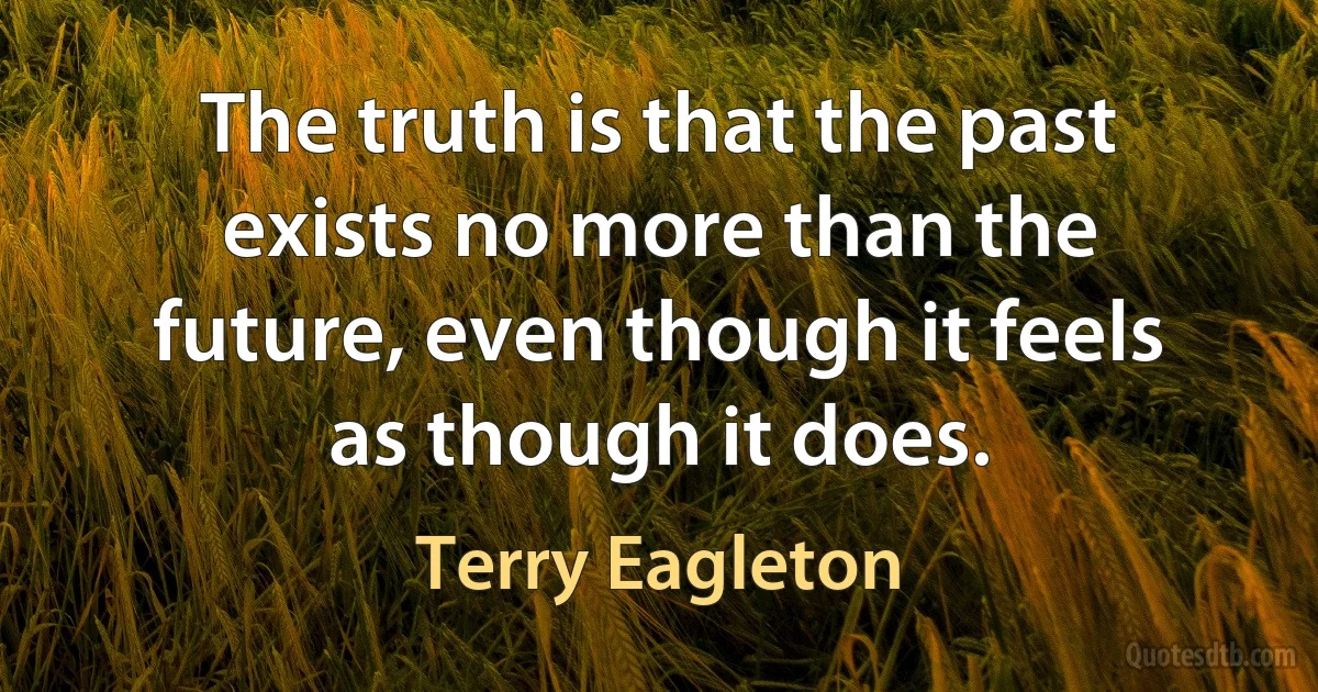 The truth is that the past exists no more than the future, even though it feels as though it does. (Terry Eagleton)