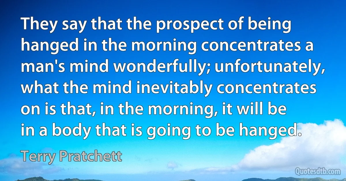 They say that the prospect of being hanged in the morning concentrates a man's mind wonderfully; unfortunately, what the mind inevitably concentrates on is that, in the morning, it will be in a body that is going to be hanged. (Terry Pratchett)