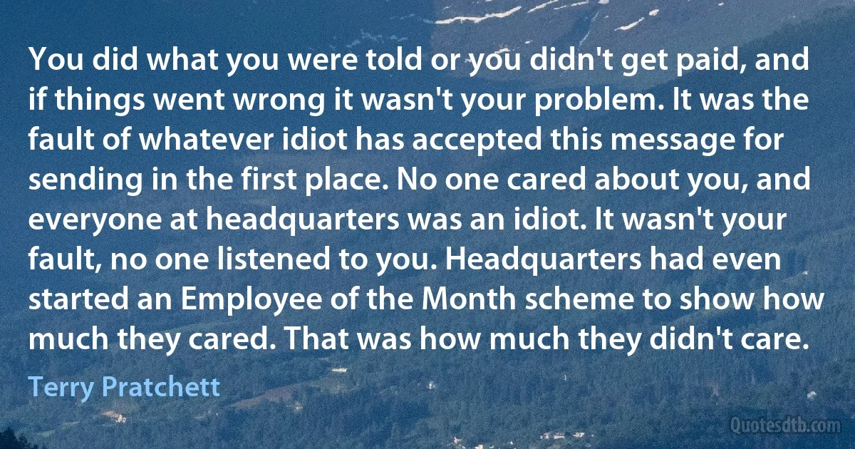 You did what you were told or you didn't get paid, and if things went wrong it wasn't your problem. It was the fault of whatever idiot has accepted this message for sending in the first place. No one cared about you, and everyone at headquarters was an idiot. It wasn't your fault, no one listened to you. Headquarters had even started an Employee of the Month scheme to show how much they cared. That was how much they didn't care. (Terry Pratchett)