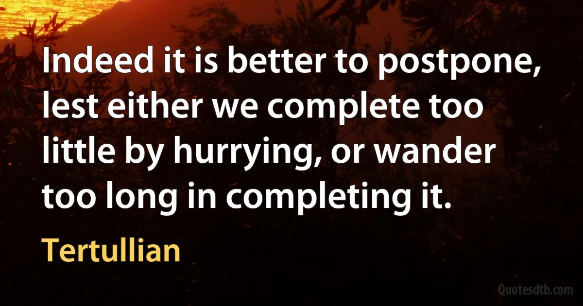 Indeed it is better to postpone, lest either we complete too little by hurrying, or wander too long in completing it. (Tertullian)