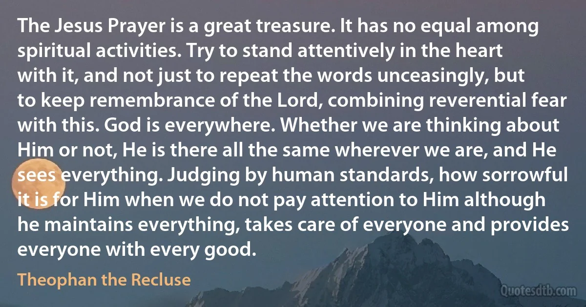 The Jesus Prayer is a great treasure. It has no equal among spiritual activities. Try to stand attentively in the heart with it, and not just to repeat the words unceasingly, but to keep remembrance of the Lord, combining reverential fear with this. God is everywhere. Whether we are thinking about Him or not, He is there all the same wherever we are, and He sees everything. Judging by human standards, how sorrowful it is for Him when we do not pay attention to Him although he maintains everything, takes care of everyone and provides everyone with every good. (Theophan the Recluse)
