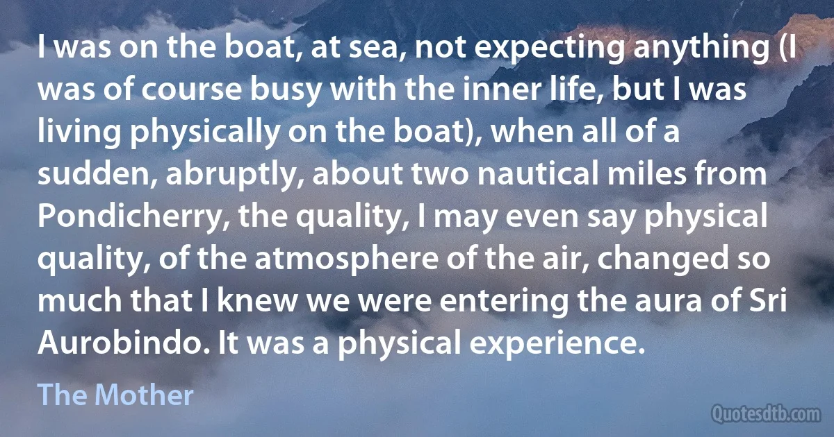 I was on the boat, at sea, not expecting anything (I was of course busy with the inner life, but I was living physically on the boat), when all of a sudden, abruptly, about two nautical miles from Pondicherry, the quality, I may even say physical quality, of the atmosphere of the air, changed so much that I knew we were entering the aura of Sri Aurobindo. It was a physical experience. (The Mother)