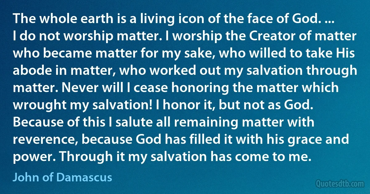 The whole earth is a living icon of the face of God. ... I do not worship matter. I worship the Creator of matter who became matter for my sake, who willed to take His abode in matter, who worked out my salvation through matter. Never will I cease honoring the matter which wrought my salvation! I honor it, but not as God. Because of this I salute all remaining matter with reverence, because God has filled it with his grace and power. Through it my salvation has come to me. (John of Damascus)