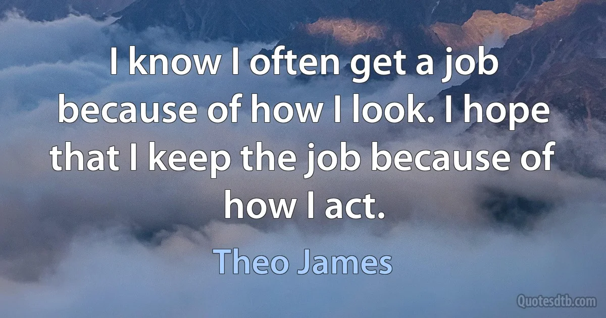 I know I often get a job because of how I look. I hope that I keep the job because of how I act. (Theo James)