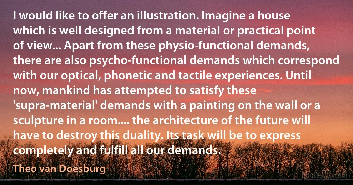 I would like to offer an illustration. Imagine a house which is well designed from a material or practical point of view... Apart from these physio-functional demands, there are also psycho-functional demands which correspond with our optical, phonetic and tactile experiences. Until now, mankind has attempted to satisfy these 'supra-material' demands with a painting on the wall or a sculpture in a room.... the architecture of the future will have to destroy this duality. Its task will be to express completely and fulfill all our demands. (Theo van Doesburg)