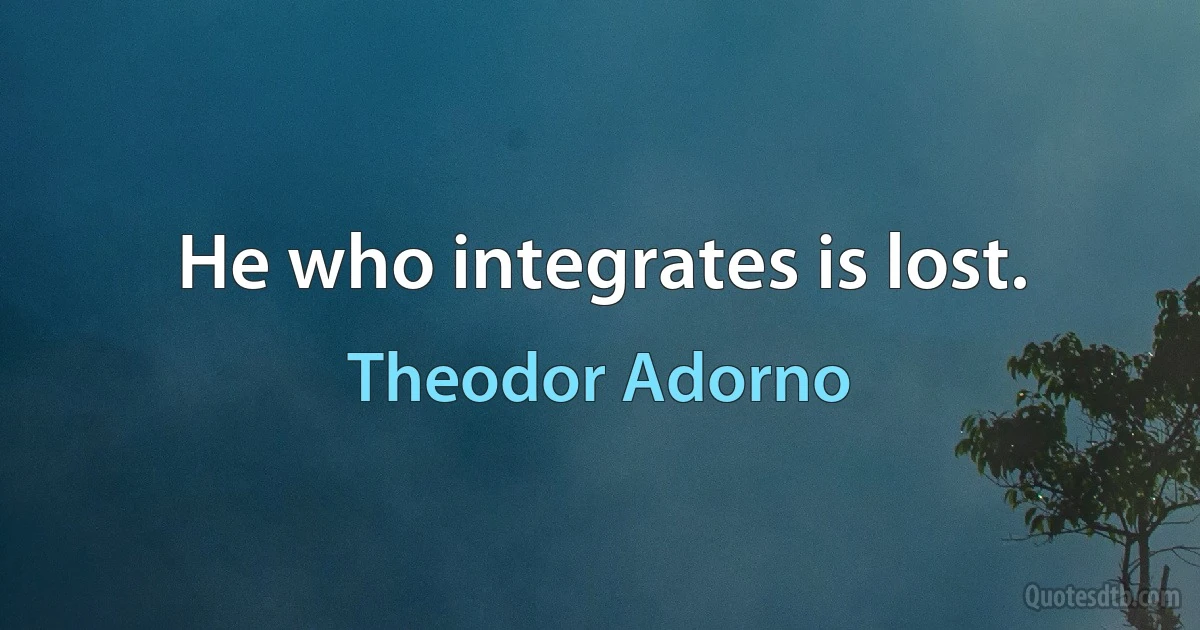 He who integrates is lost. (Theodor Adorno)