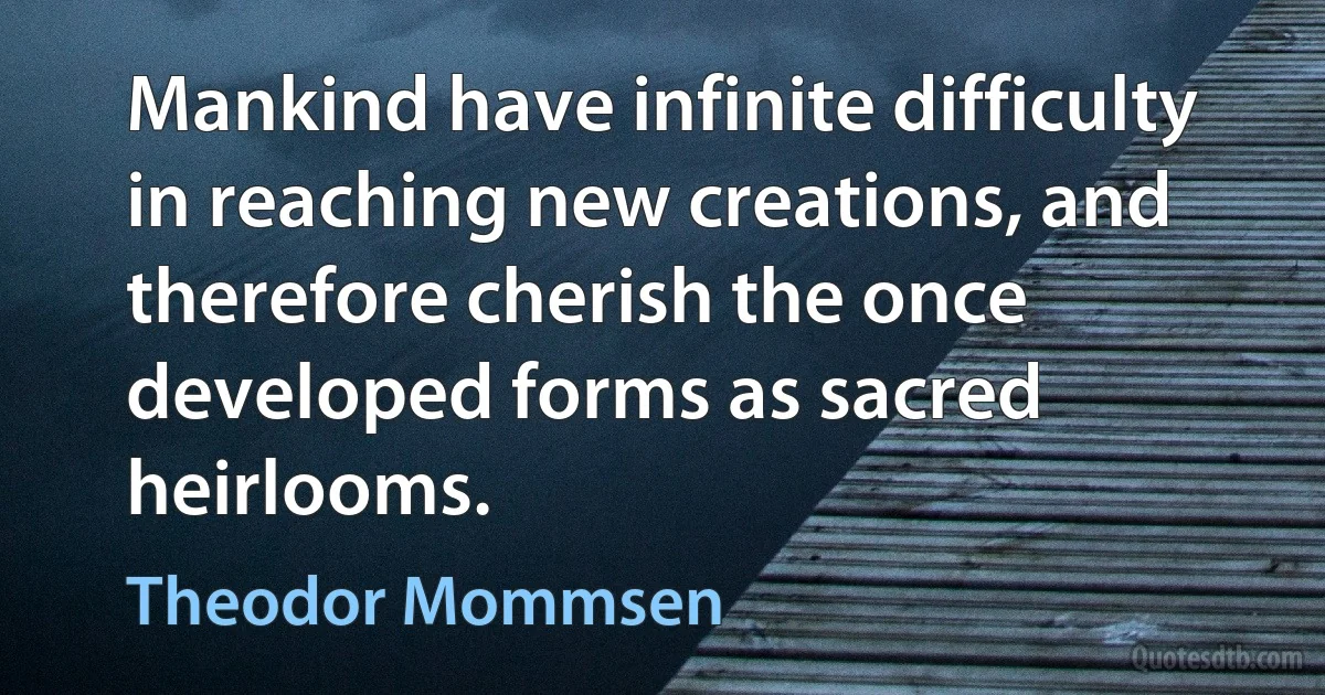 Mankind have infinite difficulty in reaching new creations, and therefore cherish the once developed forms as sacred heirlooms. (Theodor Mommsen)