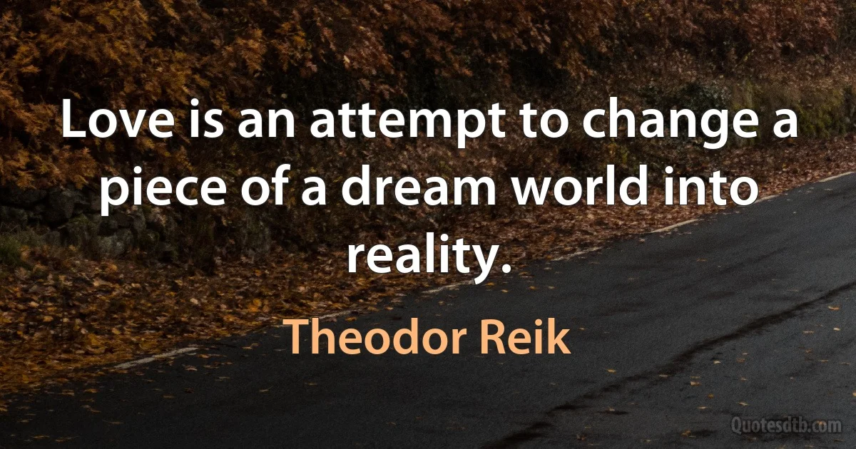 Love is an attempt to change a piece of a dream world into reality. (Theodor Reik)