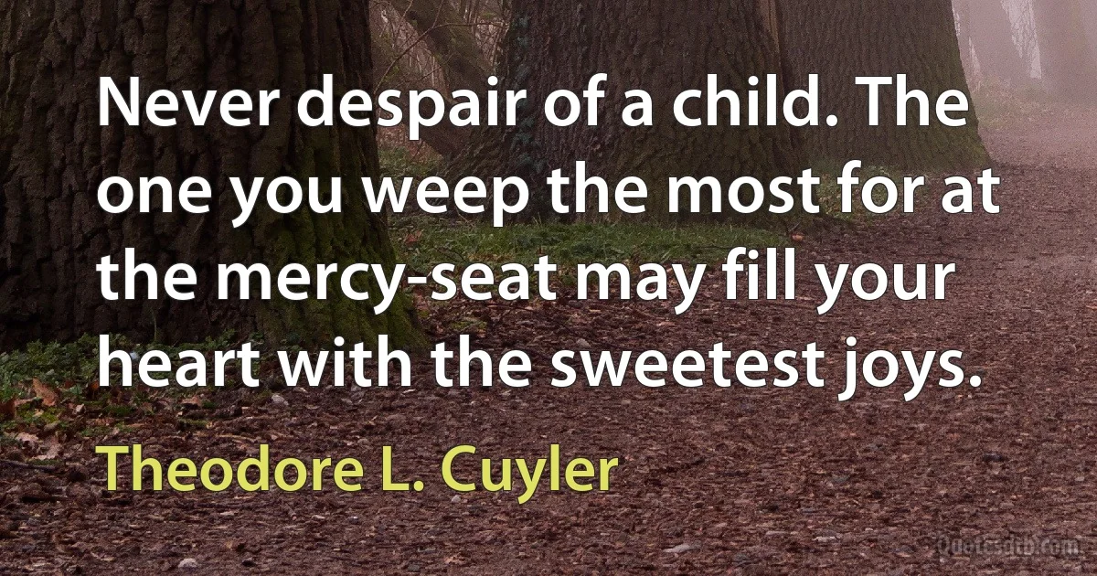 Never despair of a child. The one you weep the most for at the mercy-seat may fill your heart with the sweetest joys. (Theodore L. Cuyler)