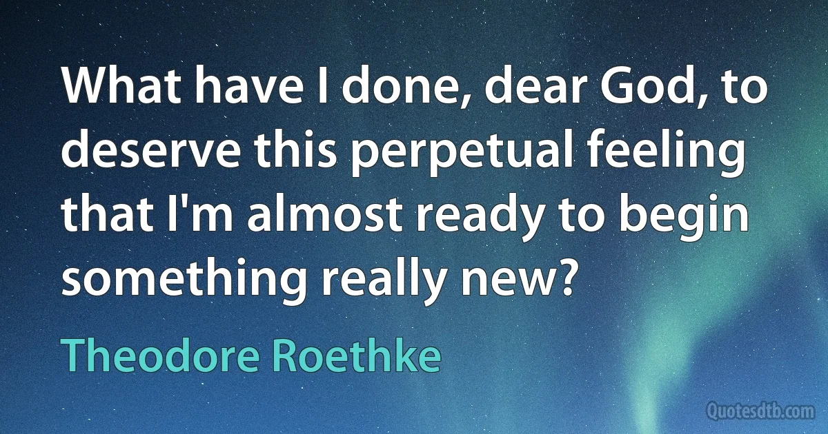 What have I done, dear God, to deserve this perpetual feeling that I'm almost ready to begin something really new? (Theodore Roethke)