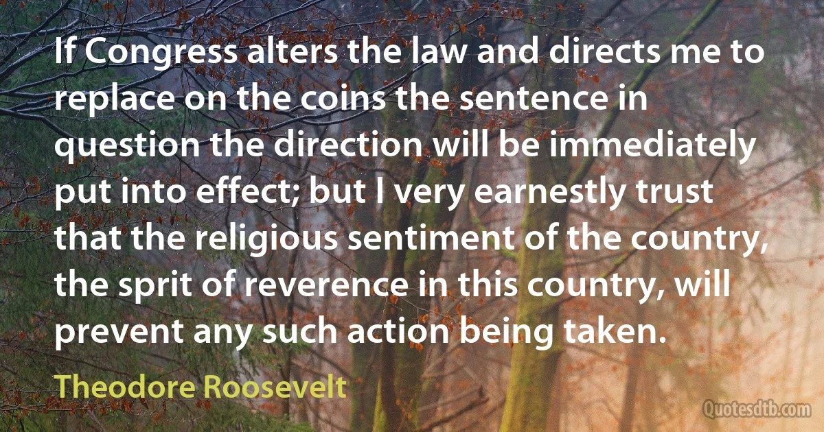 If Congress alters the law and directs me to replace on the coins the sentence in question the direction will be immediately put into effect; but I very earnestly trust that the religious sentiment of the country, the sprit of reverence in this country, will prevent any such action being taken. (Theodore Roosevelt)