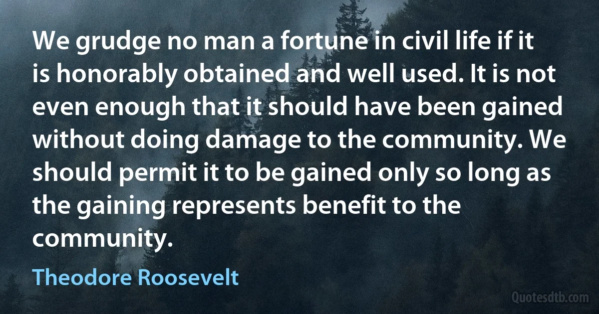 We grudge no man a fortune in civil life if it is honorably obtained and well used. It is not even enough that it should have been gained without doing damage to the community. We should permit it to be gained only so long as the gaining represents benefit to the community. (Theodore Roosevelt)