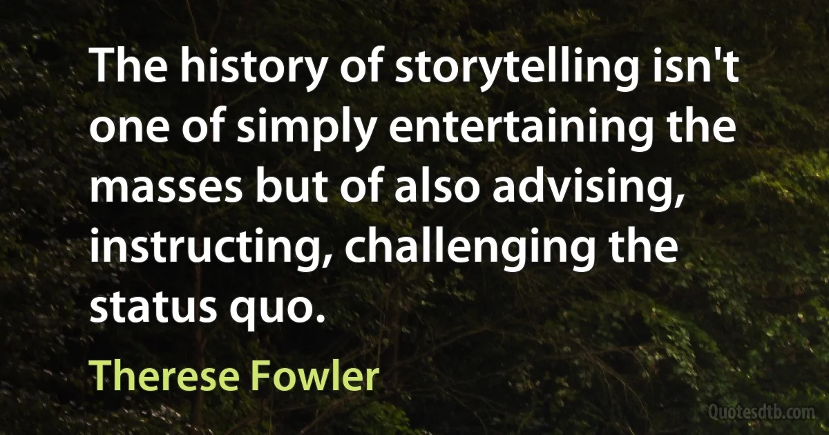 The history of storytelling isn't one of simply entertaining the masses but of also advising, instructing, challenging the status quo. (Therese Fowler)