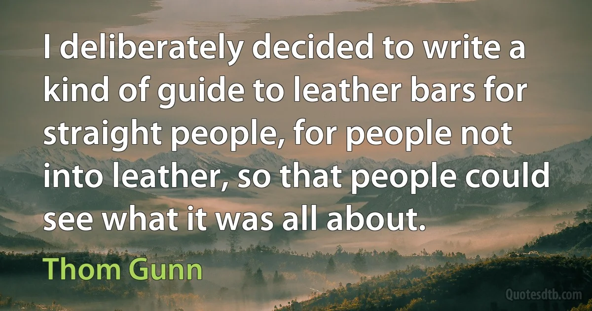 I deliberately decided to write a kind of guide to leather bars for straight people, for people not into leather, so that people could see what it was all about. (Thom Gunn)