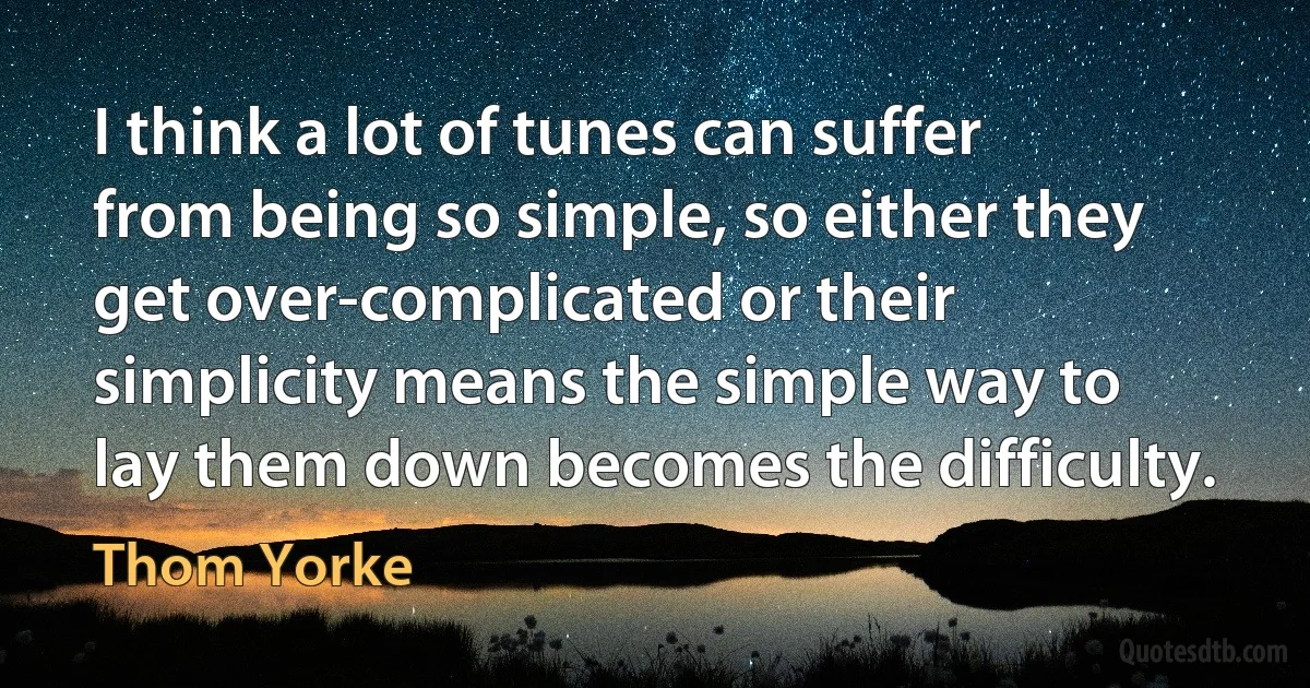 I think a lot of tunes can suffer from being so simple, so either they get over-complicated or their simplicity means the simple way to lay them down becomes the difficulty. (Thom Yorke)