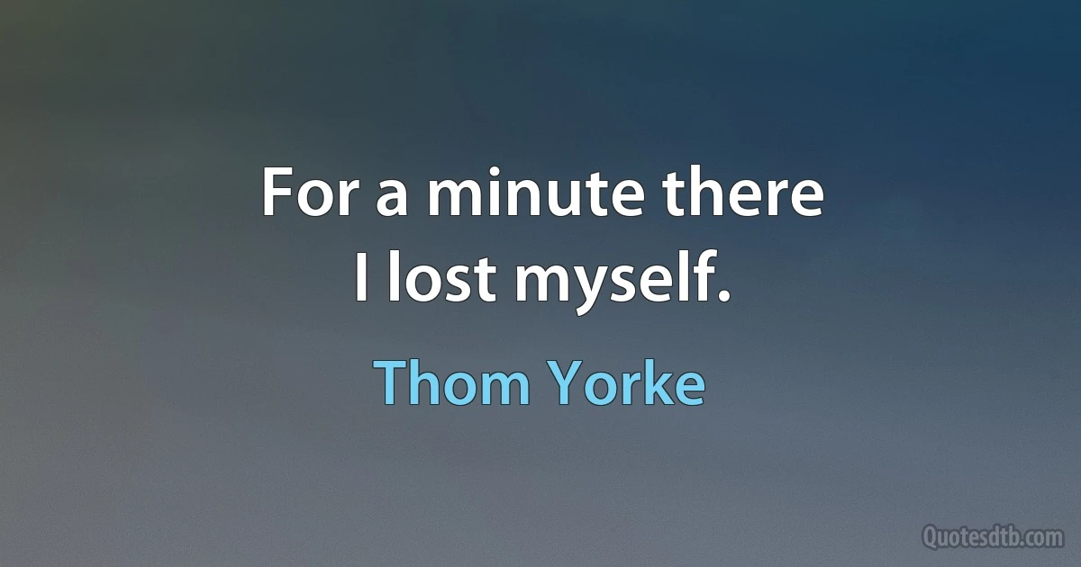 For a minute there
I lost myself. (Thom Yorke)