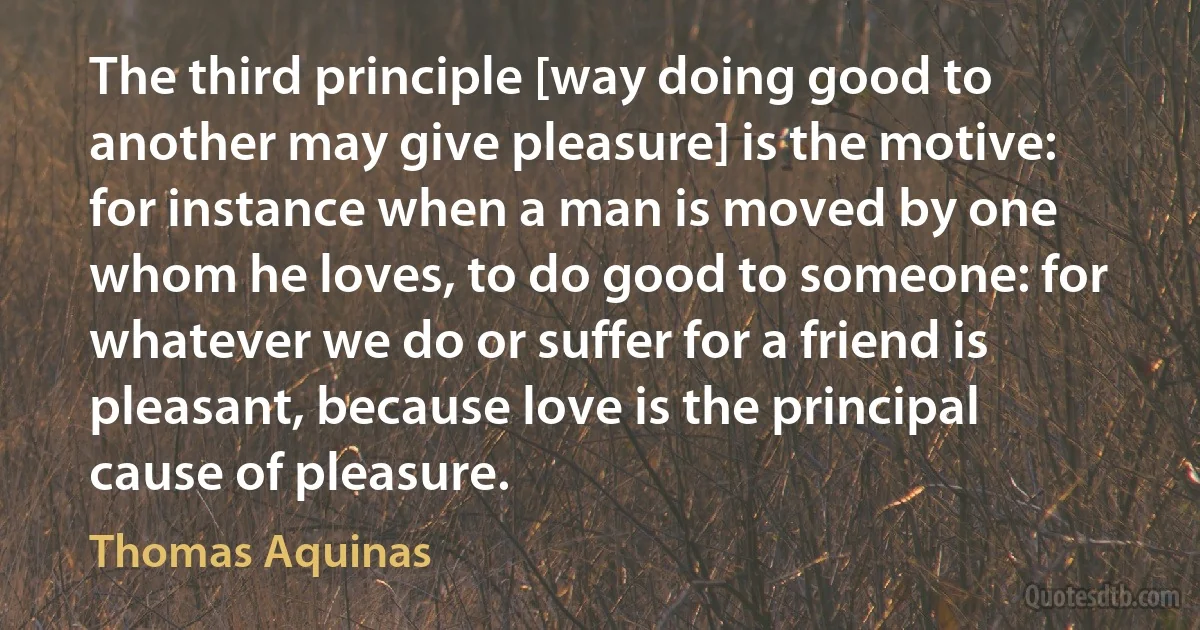 The third principle [way doing good to another may give pleasure] is the motive: for instance when a man is moved by one whom he loves, to do good to someone: for whatever we do or suffer for a friend is pleasant, because love is the principal cause of pleasure. (Thomas Aquinas)