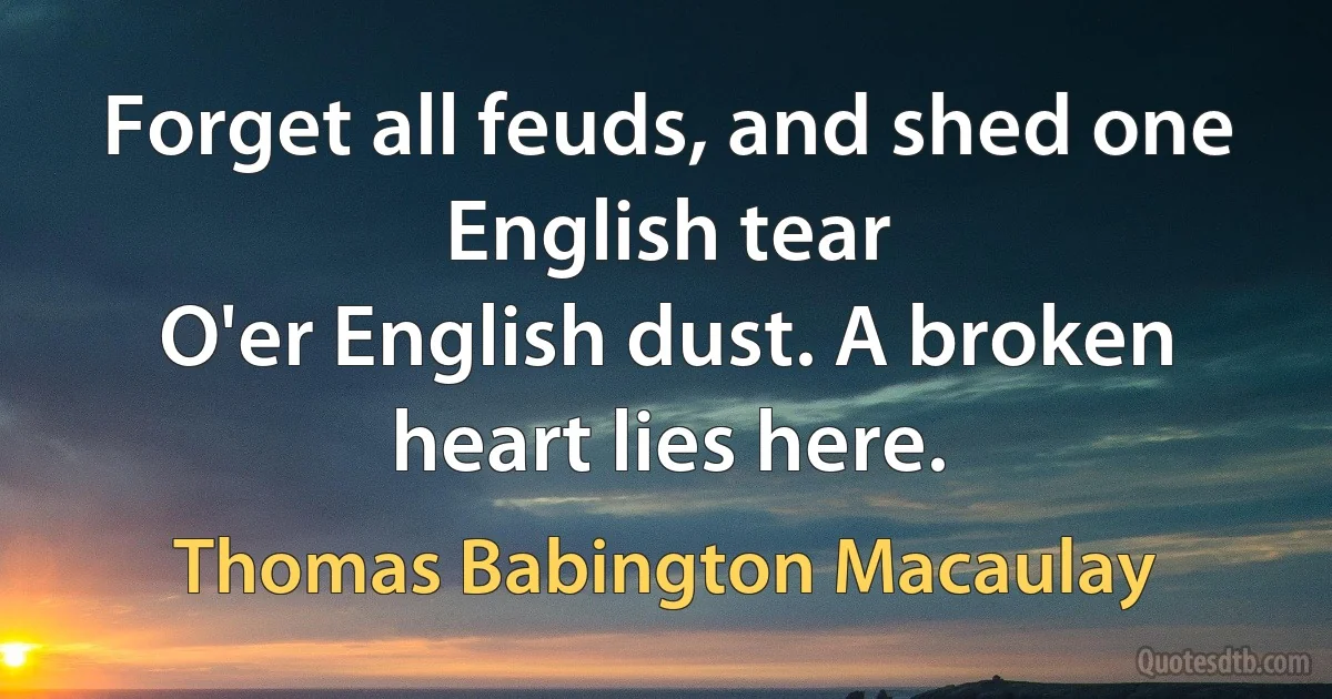 Forget all feuds, and shed one English tear
O'er English dust. A broken heart lies here. (Thomas Babington Macaulay)