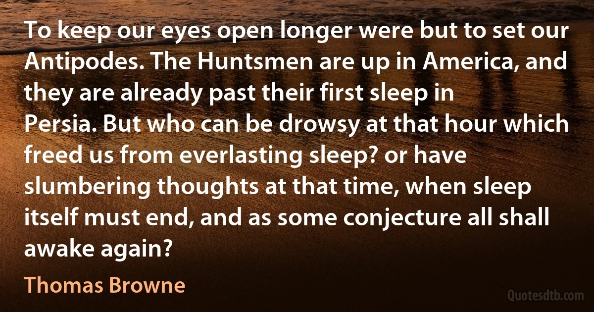 To keep our eyes open longer were but to set our Antipodes. The Huntsmen are up in America, and they are already past their first sleep in Persia. But who can be drowsy at that hour which freed us from everlasting sleep? or have slumbering thoughts at that time, when sleep itself must end, and as some conjecture all shall awake again? (Thomas Browne)